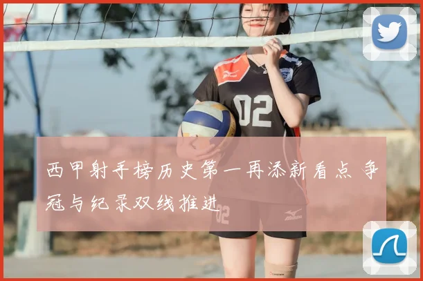 西甲射手榜历史第一再添新看点 争冠与纪录双线推进