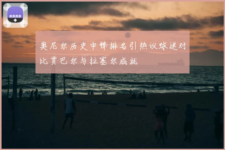 奥尼尔历史中锋排名引热议球迷对比贾巴尔与拉塞尔成就