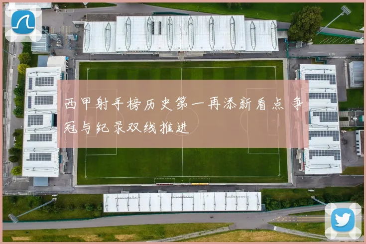 西甲射手榜历史第一再添新看点 争冠与纪录双线推进
