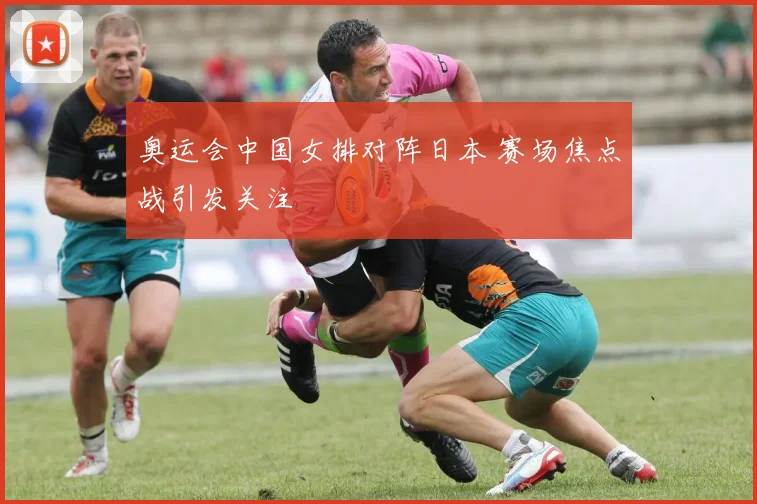 奥运会中国女排对阵日本 赛场焦点战引发关注