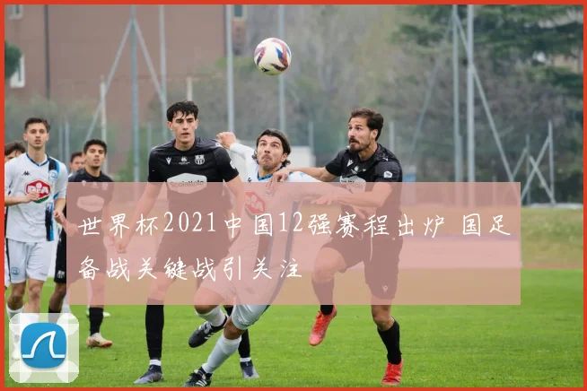 世界杯2021中国12强赛程出炉 国足备战关键战引关注