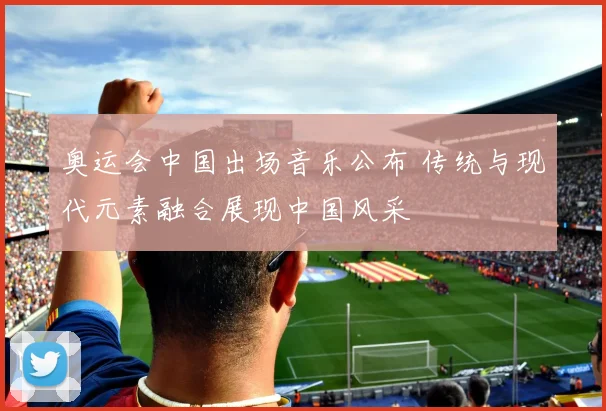 奥运会中国出场音乐公布 传统与现代元素融合展现中国风采