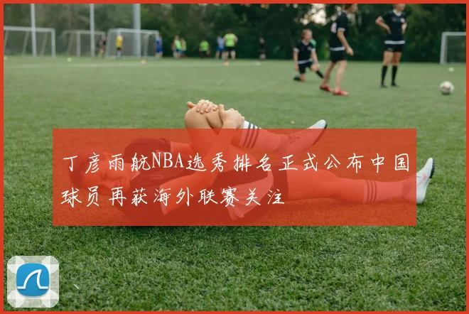 丁彦雨航NBA选秀排名正式公布中国球员再获海外联赛关注