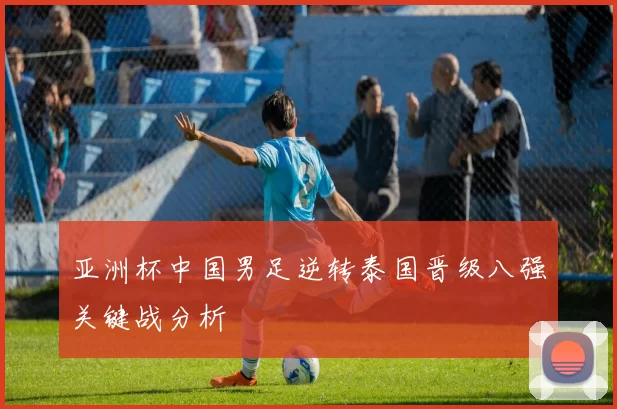 亚洲杯中国男足逆转泰国晋级八强关键战分析