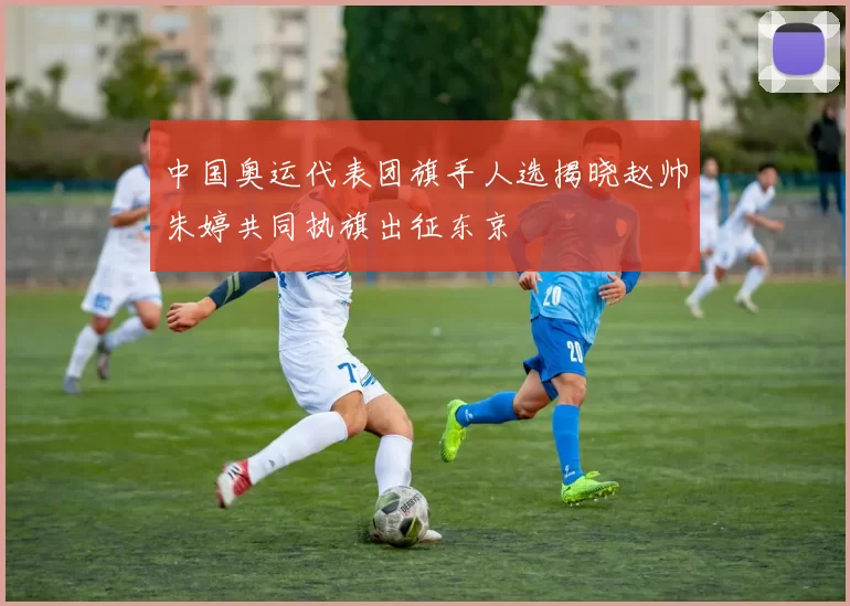 中国奥运代表团旗手人选揭晓赵帅朱婷共同执旗出征东京