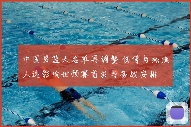 中国男篮大名单再调整 伤停与轮换人选影响世预赛首发与备战安排