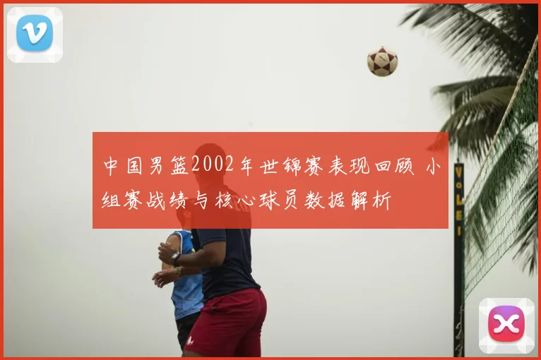 中国男篮2002年世锦赛表现回顾 小组赛战绩与核心球员数据解析