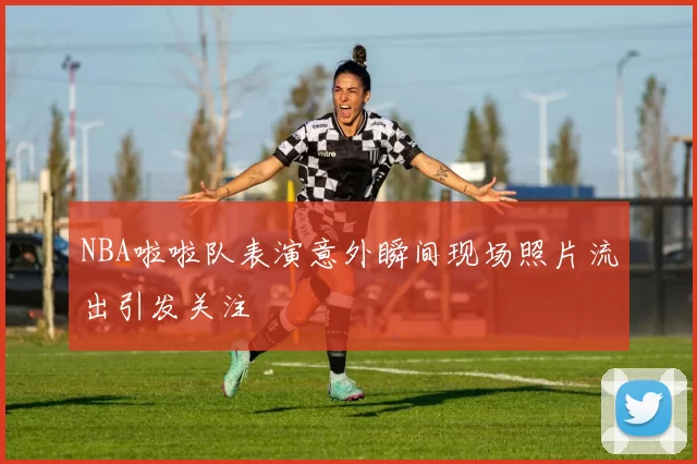 NBA啦啦队表演意外瞬间现场照片流出引发关注