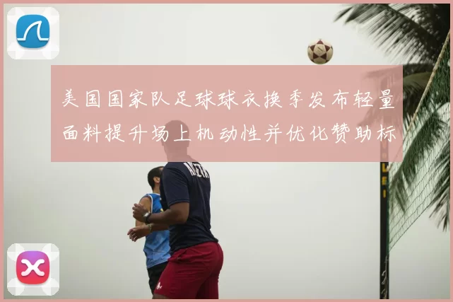 美国国家队足球球衣换季发布轻量面料提升场上机动性并优化赞助标识