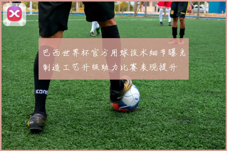 巴西世界杯官方用球技术细节曝光制造工艺升级助力比赛表现提升