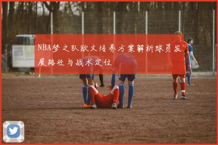 NBA梦之队欧文培养方案解析球员发展路径与战术定位