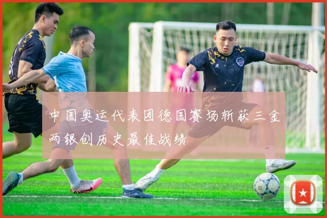 中国奥运代表团德国赛场斩获三金两银创历史最佳战绩