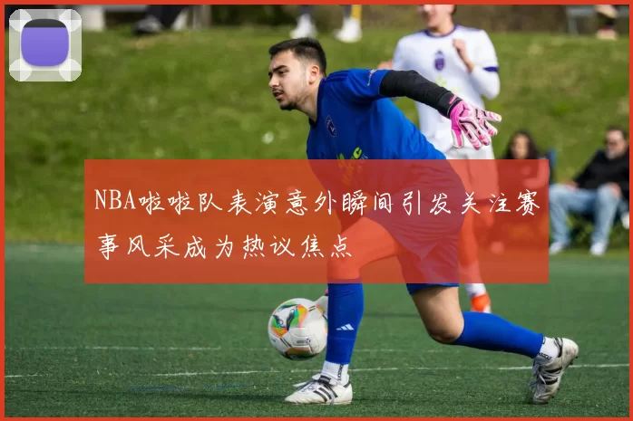 NBA啦啦队表演意外瞬间引发关注赛事风采成为热议焦点