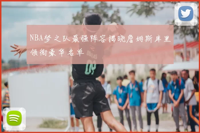 NBA梦之队最强阵容揭晓詹姆斯库里领衔豪华名单