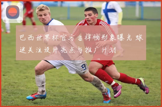 巴西世界杯官方吉祥物形象曝光 球迷关注设计亮点与推广计划