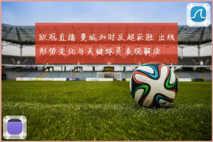 欧冠直播 曼城加时反超获胜 出线形势变化与关键球员表现解读