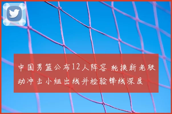 中国男篮公布12人阵容 轮换新老联动冲击小组出线并检验锋线深度