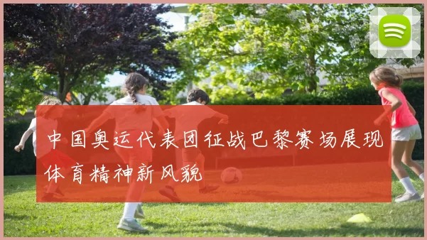 中国奥运代表团征战巴黎赛场展现体育精神新风貌