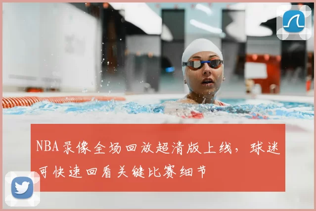 NBA录像全场回放超清版上线，球迷可快速回看关键比赛细节