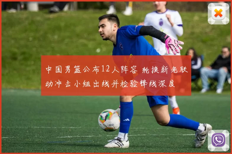 中国男篮公布12人阵容 轮换新老联动冲击小组出线并检验锋线深度