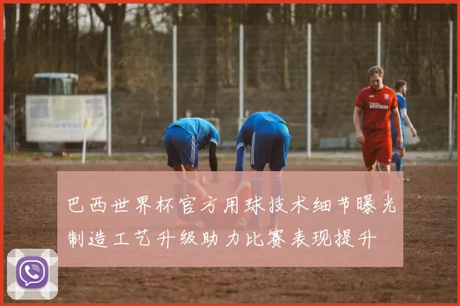 巴西世界杯官方用球技术细节曝光制造工艺升级助力比赛表现提升